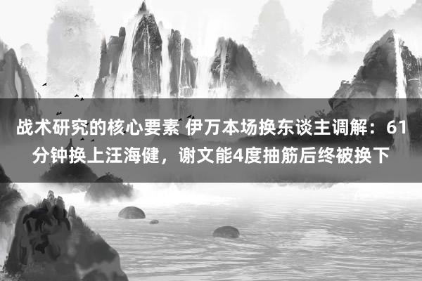 战术研究的核心要素 伊万本场换东谈主调解：61分钟换上汪海健，谢文能4度抽筋后终被换下