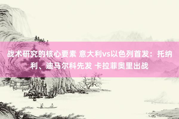 战术研究的核心要素 意大利vs以色列首发：托纳利、迪马尔科先发 卡拉菲奥里出战