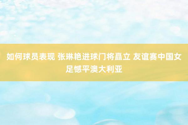 如何球员表现 张琳艳进球门将矗立 友谊赛中国女足憾平澳大利亚