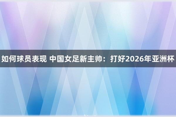 如何球员表现 中国女足新主帅：打好2026年亚洲杯