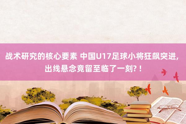 战术研究的核心要素 中国U17足球小将狂飙突进, 出线悬念竟留至临了一刻? !