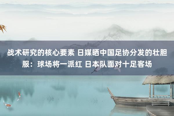 战术研究的核心要素 日媒晒中国足协分发的壮胆服：球场将一派红 日本队面对十足客场