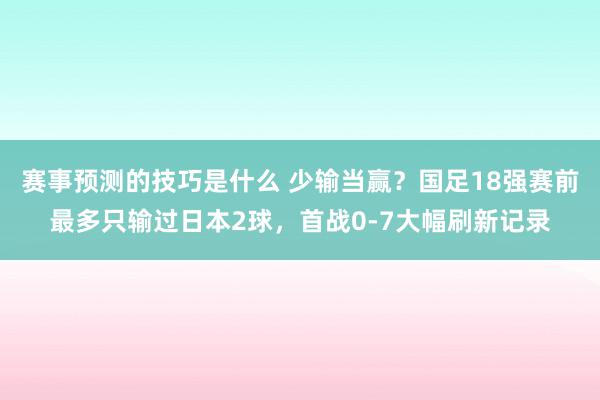 赛事预测的技巧是什么 少输当赢？国足18强赛前最多只输过日本2球，首战0-7大幅刷新记录