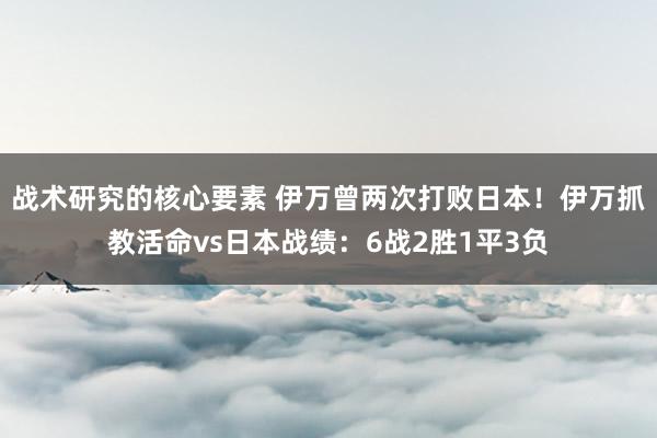 战术研究的核心要素 伊万曾两次打败日本！伊万抓教活命vs日本战绩：6战2胜1平3负