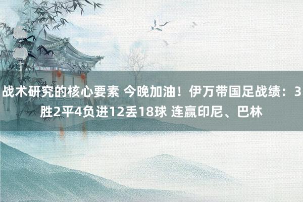 战术研究的核心要素 今晚加油！伊万带国足战绩：3胜2平4负进12丢18球 连赢印尼、巴林