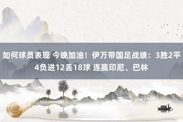 如何球员表现 今晚加油！伊万带国足战绩：3胜2平4负进12丢18球 连赢印尼、巴林