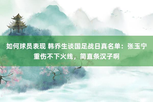 如何球员表现 韩乔生谈国足战日真名单：张玉宁重伤不下火线，简直条汉子啊