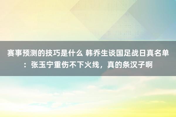 赛事预测的技巧是什么 韩乔生谈国足战日真名单：张玉宁重伤不下火线，真的条汉子啊