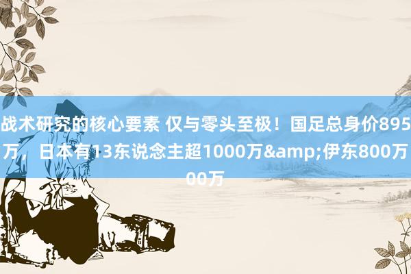 战术研究的核心要素 仅与零头至极！国足总身价895万，日本有13东说念主超1000万&伊东800万