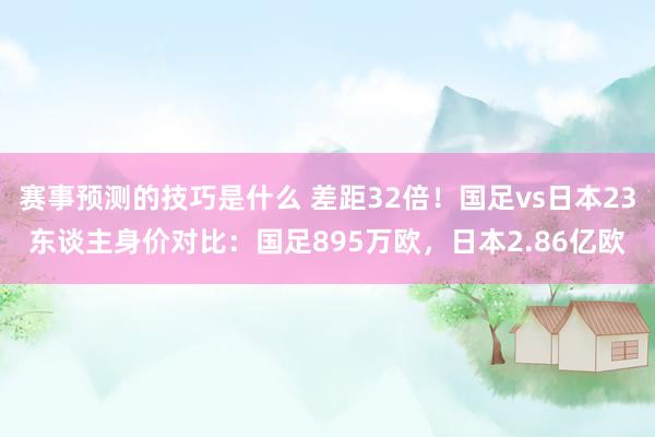 赛事预测的技巧是什么 差距32倍！国足vs日本23东谈主身价对比：国足895万欧，日本2.86亿欧