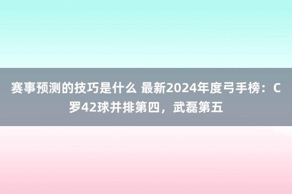 赛事预测的技巧是什么 最新2024年度弓手榜：C罗42球并排第四，武磊第五