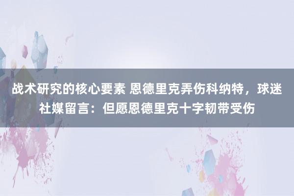 战术研究的核心要素 恩德里克弄伤科纳特，球迷社媒留言：但愿恩德里克十字韧带受伤