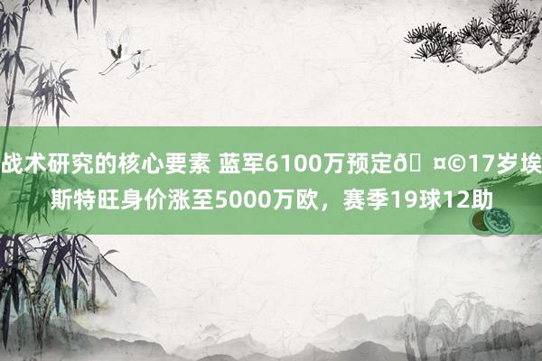 战术研究的核心要素 蓝军6100万预定🤩17岁埃斯特旺身价涨至5000万欧，赛季19球12助