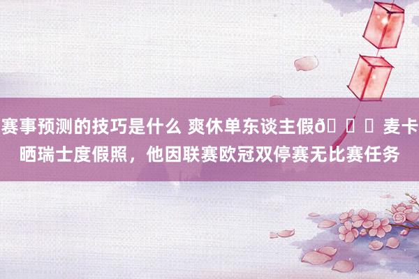 赛事预测的技巧是什么 爽休单东谈主假😀麦卡晒瑞士度假照，他因联赛欧冠双停赛无比赛任务