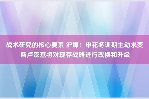 战术研究的核心要素 沪媒：申花冬训期主动求变 斯卢茨基将对现存战略进行改换和升级