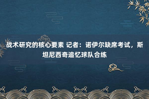 战术研究的核心要素 记者：诺伊尔缺席考试，斯坦尼西奇追忆球队合练