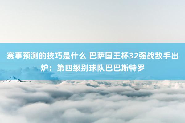 赛事预测的技巧是什么 巴萨国王杯32强战敌手出炉：第四级别球队巴巴斯特罗