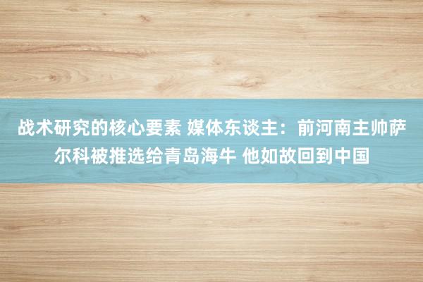 战术研究的核心要素 媒体东谈主：前河南主帅萨尔科被推选给青岛海牛 他如故回到中国