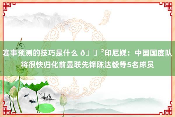 赛事预测的技巧是什么 😲印尼媒：中国国度队将很快归化前曼联先