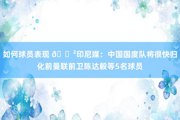 如何球员表现 😲印尼媒：中国国度队将很快归化前曼联前卫陈达毅等5名球员