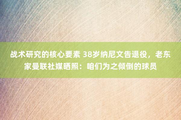 战术研究的核心要素 38岁纳尼文告退役，老东家曼联社媒晒照：咱们为之倾倒的球员