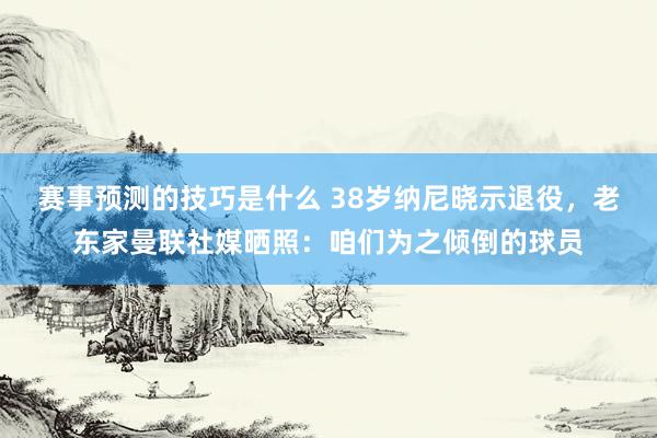 赛事预测的技巧是什么 38岁纳尼晓示退役，老东家曼联社媒晒照：咱们为之倾倒的球员