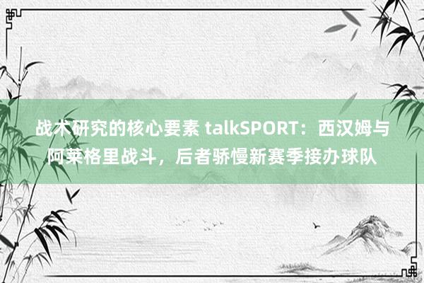 战术研究的核心要素 talkSPORT：西汉姆与阿莱格里战斗，后者骄慢新赛季接办球队