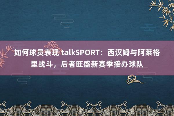 如何球员表现 talkSPORT：西汉姆与阿莱格里战斗，后者旺盛新赛季接办球队