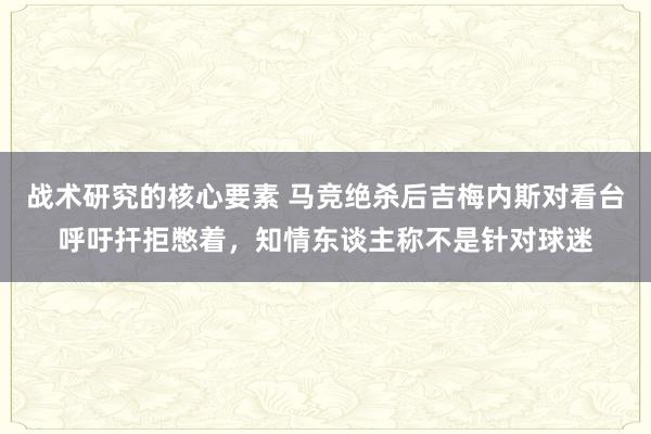 战术研究的核心要素 马竞绝杀后吉梅内斯对看台呼吁扞拒憋着，知情东谈主称不是针对球迷