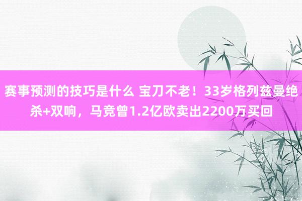 赛事预测的技巧是什么 宝刀不老！33岁格列兹曼绝杀+双响，马竞曾1.2亿欧卖出2200万买回