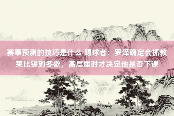 赛事预测的技巧是什么 踢球者：罗泽确定会抓教莱比锡到冬歇，高层届时才决定他是否下课