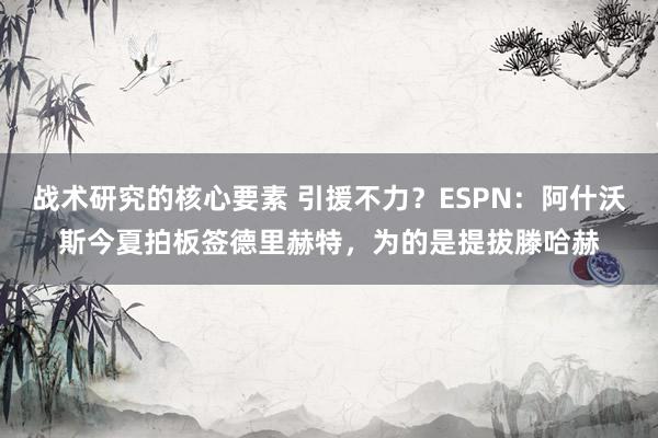 战术研究的核心要素 引援不力？ESPN：阿什沃斯今夏拍板签德里赫特，为的是提拔滕哈赫