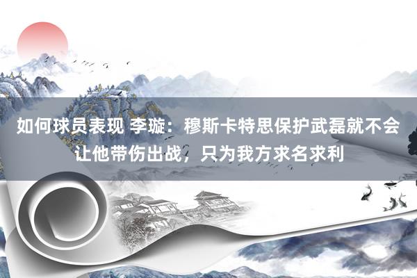 如何球员表现 李璇：穆斯卡特思保护武磊就不会让他带伤出战，只