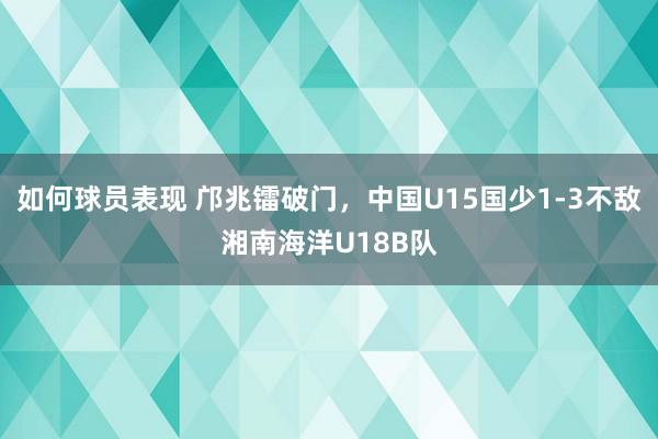 如何球员表现 邝兆镭破门，中国U15国少1-3不敌湘南海洋U