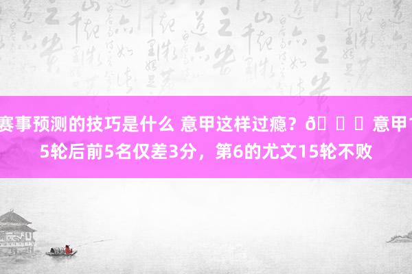 赛事预测的技巧是什么 意甲这样过瘾？😏意甲15轮后前5名仅差3分，第6的尤文15轮不败