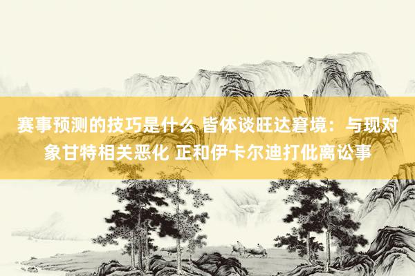 赛事预测的技巧是什么 皆体谈旺达窘境：与现对象甘特相关恶化 正和伊卡尔迪打仳离讼事