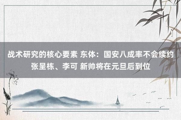 战术研究的核心要素 东体：国安八成率不会续约张呈栋、李可 新帅将在元旦后到位