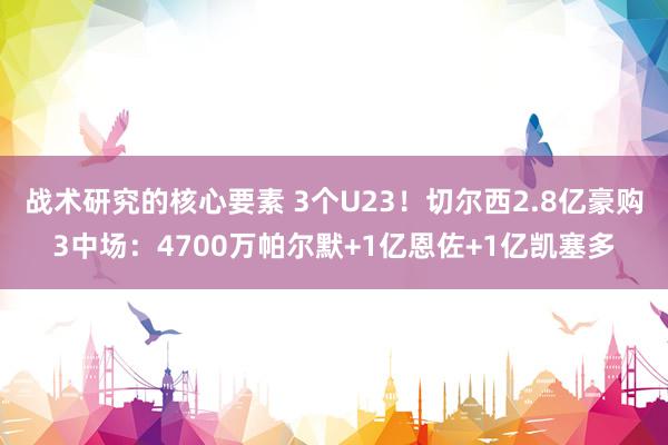 战术研究的核心要素 3个U23！切尔西2.8亿豪购3中场：4700万帕尔默+1亿恩佐+1亿凯塞多