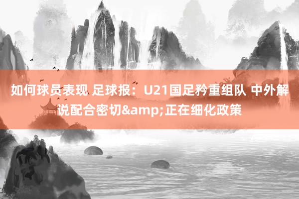 如何球员表现 足球报：U21国足矜重组队 中外解说配合密切&正在细化政策