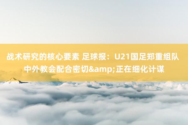 战术研究的核心要素 足球报：U21国足郑重组队 中外教会配合密切&正在细化计谋