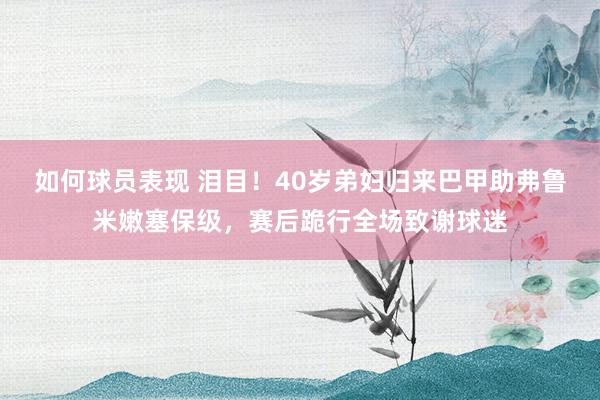 如何球员表现 泪目！40岁弟妇归来巴甲助弗鲁米嫩塞保级，赛后跪行全场致谢球迷