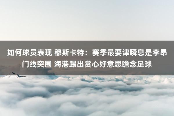 如何球员表现 穆斯卡特：赛季最要津瞬息是李昂门线突围 海港踢出赏心好意思瞻念足球