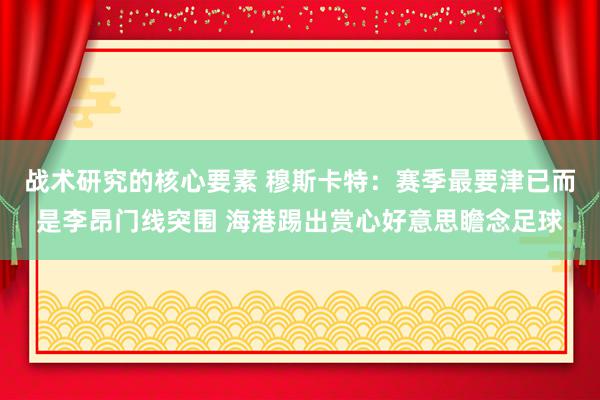 战术研究的核心要素 穆斯卡特：赛季最要津已而是李昂门线突围 海港踢出赏心好意思瞻念足球