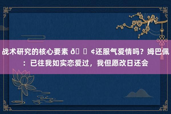 战术研究的核心要素 🐢还服气爱情吗？姆巴佩：已往我如实恋爱过