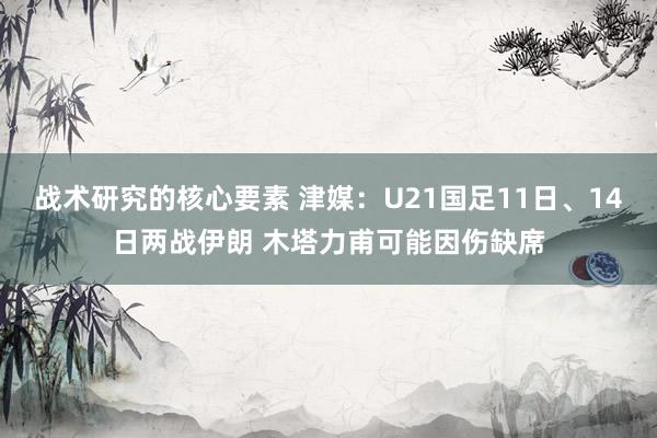 战术研究的核心要素 津媒：U21国足11日、14日两战伊朗 