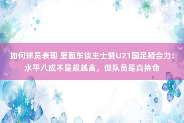 如何球员表现 里面东谈主士赞U21国足凝合力：水平八成不是超越高，但队员是真拚命