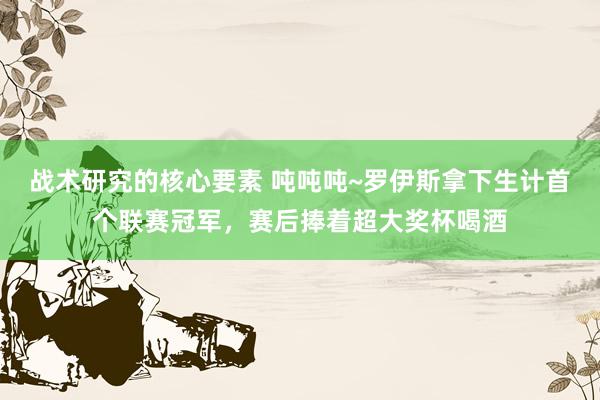 战术研究的核心要素 吨吨吨~罗伊斯拿下生计首个联赛冠军，赛后捧着超大奖杯喝酒