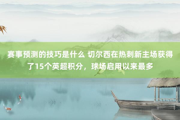 赛事预测的技巧是什么 切尔西在热刺新主场获得了15个英超积分，球场启用以来最多