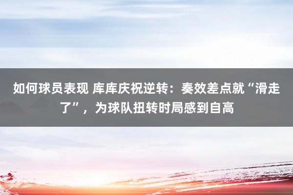 如何球员表现 库库庆祝逆转：奏效差点就“滑走了”，为球队扭转时局感到自高