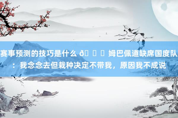 赛事预测的技巧是什么 👀姆巴佩道缺席国度队：我念念去但栽种决定不带我，原因我不成说